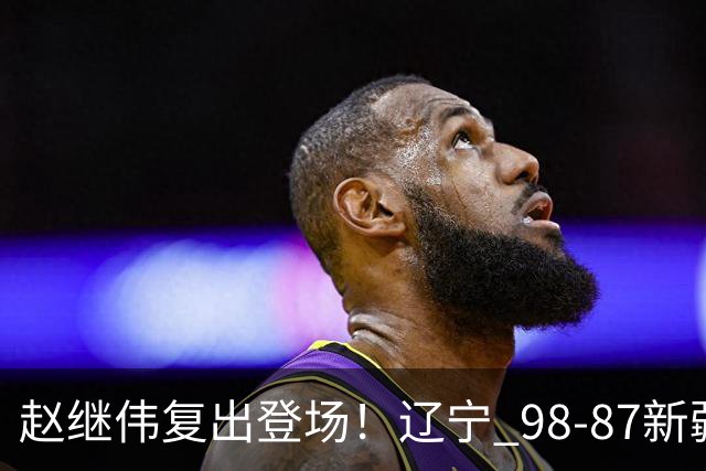 赵继伟复出登场！辽宁 98-87新疆四战全胜 库珀 27+5+11 主导全场